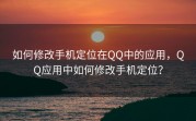 如何修改手机定位在QQ中的应用，QQ应用中如何修改手机定位？