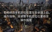 如何修改手机定位位置在安卓版上的操作指南，安卓版手机定位位置修改操作指南