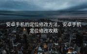 安卓手机的定位修改方法，安卓手机定位修改攻略
