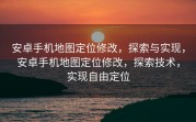 安卓手机地图定位修改，探索与实现，安卓手机地图定位修改，探索技术，实现自由定位