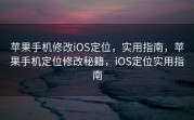 苹果手机修改iOS定位，实用指南，苹果手机定位修改秘籍，iOS定位实用指南