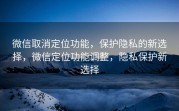 微信取消定位功能，保护隐私的新选择，微信定位功能调整，隐私保护新选择