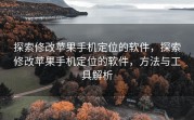 探索修改苹果手机定位的软件，探索修改苹果手机定位的软件，方法与工具解析