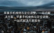 苹果手机维修与定位调整，一站式解决方案，苹果手机维修与定位调整，一站式解决方案服务