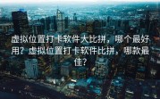 虚拟位置打卡软件大比拼，哪个最好用？虚拟位置打卡软件比拼，哪款最佳？