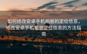 如何修改安卓手机相册的定位信息，修改安卓手机相册定位信息的方法指南