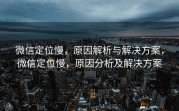 微信定位慢，原因解析与解决方案，微信定位慢，原因分析及解决方案