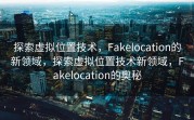 探索虚拟位置技术，Fakelocation的新领域，探索虚拟位置技术新领域，Fakelocation的奥秘
