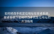 如何修改手机定位地址在安卓系统，安卓系统下如何修改手机定位地址的方法指南