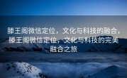 滕王阁微信定位，文化与科技的融合，滕王阁微信定位，文化与科技的完美融合之旅