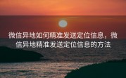 微信异地如何精准发送定位信息，微信异地精准发送定位信息的方法
