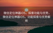 微信定位神器iOS,探索功能与优势,微信定位神器iOS,功能探索与优势解析