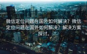 微信定位问题在国外如何解决？微信定位问题在国外如何解决？解决方案探讨。