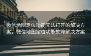 微信地图定位功能无法打开的解决方案，微信地图定位功能故障解决方案