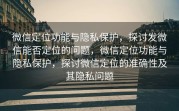 微信定位功能与隐私保护，探讨发微信能否定位的问题，微信定位功能与隐私保护，探讨微信定位的准确性及其隐私问题