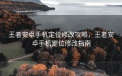 王者安卓手机定位修改攻略，王者安卓手机定位修改指南
