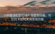 如何取消钉钉打卡中的签到功能，钉钉打卡如何关闭签到功能