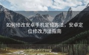 如何修改安卓手机定位方法，安卓定位修改方法指南