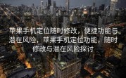 苹果手机定位随时修改，便捷功能与潜在风险，苹果手机定位功能，随时修改与潜在风险探讨