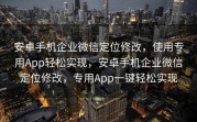 安卓手机企业微信定位修改，使用专用App轻松实现，安卓手机企业微信定位修改，专用App一键轻松实现