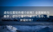 虚拟位置软件哪个好用？全面解析与推荐，虚拟位置软件解析与推荐，哪款最好用？