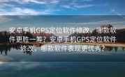 安卓手机GPS定位软件修改，哪款软件更胜一筹？安卓手机GPS定位软件修改，哪款软件表现更优秀？