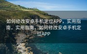 如何修改安卓手机定位APP，实用指南，实用指南，如何修改安卓手机定位APP