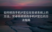 如何修改手机IP定位在安卓系统上的方法，安卓系统修改手机IP定位的方法指南