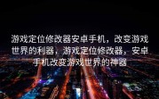 游戏定位修改器安卓手机，改变游戏世界的利器，游戏定位修改器，安卓手机改变游戏世界的神器