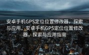 安卓手机GPS定位位置修改器，探索与应用，安卓手机GPS定位位置修改器，探索与应用指南