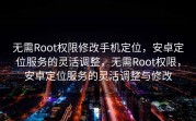 无需Root权限修改手机定位，安卓定位服务的灵活调整，无需Root权限，安卓定位服务的灵活调整与修改