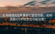 如何修改iOS苹果手机定位功能，如何调整iOS手机定位功能设置？