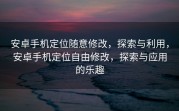 安卓手机定位随意修改，探索与利用，安卓手机定位自由修改，探索与应用的乐趣