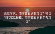 微信时代，如何查看朋友定位？微信时代定位秘籍，如何查看朋友实时定位？
