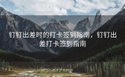 钉钉出差时的打卡签到指南，钉钉出差打卡签到指南