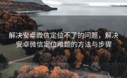 解决安卓微信定位不了的问题，解决安卓微信定位难题的方法与步骤