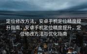 定位修改方法，安卓手机定位精度提升指南，安卓手机定位精度提升，定位修改方法与优化指南
