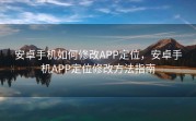 安卓手机如何修改APP定位，安卓手机APP定位修改方法指南
