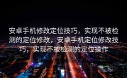 安卓手机修改定位技巧，实现不被检测的定位修改，安卓手机定位修改技巧，实现不被检测的定位操作