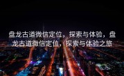 盘龙古道微信定位，探索与体验，盘龙古道微信定位，探索与体验之旅