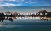 微信定位，文章的精准传播之道，微信定位，精准传播的核心策略之道