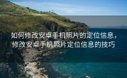 如何修改安卓手机照片的定位信息，修改安卓手机照片定位信息的技巧