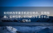 如何修改苹果手机定位地点，实用指南，实用指南，如何修改苹果手机定位地点