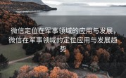 微信定位在军事领域的应用与发展,微信在军事领域的定位应用与发展趋势
