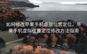 如何修改苹果手机虚拟位置定位，苹果手机虚拟位置定位修改方法指南