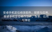 安卓手机定位修改软件，探索与应用，安卓手机定位修改软件，探索、应用与体验