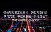 微信朋友圈定位异地，跨越时空的分享与交流，微信朋友圈，异地定位下的时空跨越分享与交流