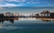 如何关闭微信的定位功能，微信定位功能关闭指南