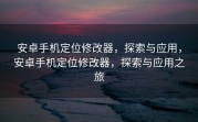 安卓手机定位修改器，探索与应用，安卓手机定位修改器，探索与应用之旅
