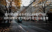 如何修改安卓手机的GPS定位功能，如何调整安卓手机GPS定位功能设置